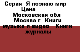 Серия “Я познаю мир“ › Цена ­ 1 000 - Московская обл., Москва г. Книги, музыка и видео » Книги, журналы   . Московская обл.